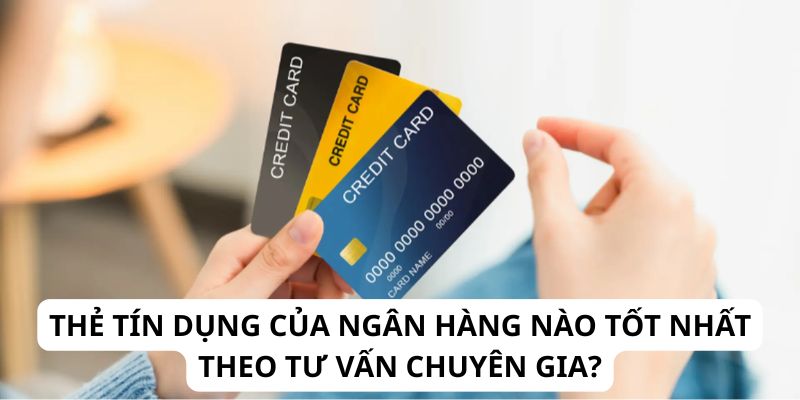 Thẻ Tín Dụng Của Ngân Hàng Nào Tốt Nhất Theo Tư Vấn Chuyên Gia?